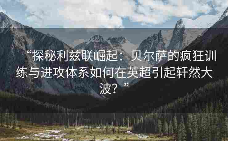 “探秘利兹联崛起:贝尔萨的疯狂训练与进攻体系如何在英超引起轩然大波?”
