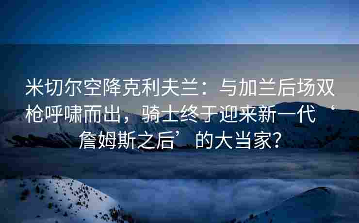 米切尔空降克利夫兰:与加兰后场双枪呼啸而出,骑士终于迎来新一代‘詹姆斯之后’的大当家? 米切尔空降克利夫兰:与加兰后场双枪呼啸而出,骑士终于迎来新一代‘詹姆斯之后’的大当家?