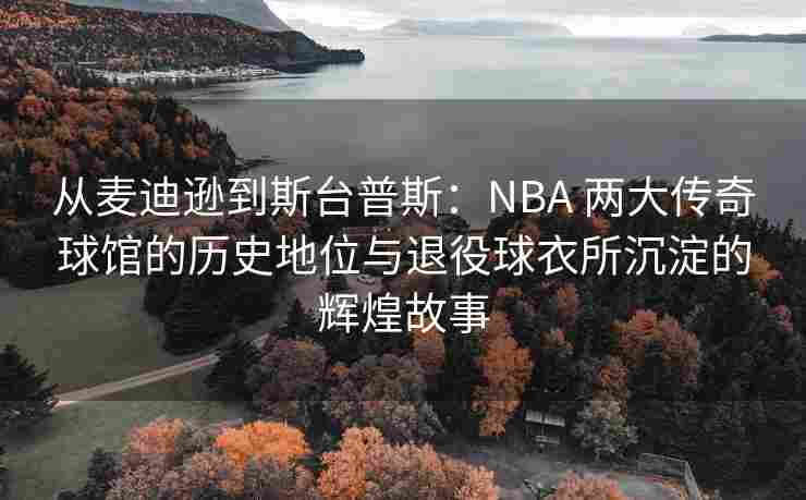 从麦迪逊到斯台普斯:NBA 两大传奇球馆的历史地位与退役球衣所沉淀的辉煌故事
