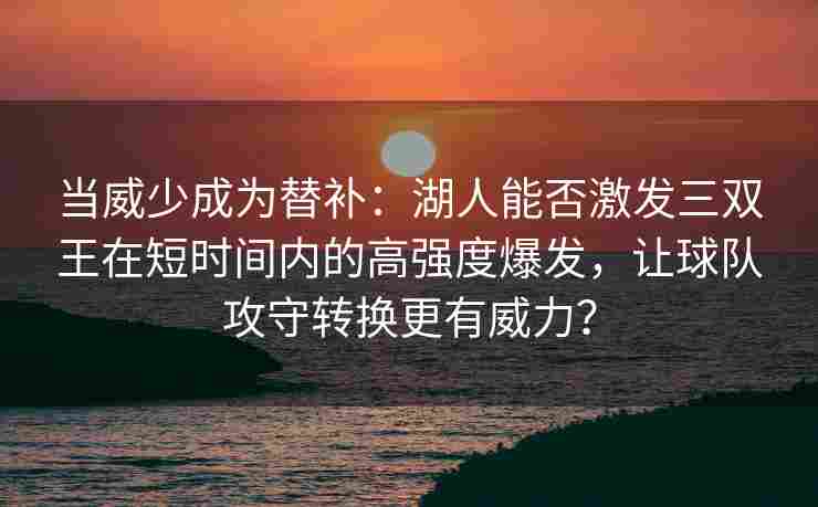当威少成为替补:湖人能否激发三双王在短时间内的高强度爆发,让球队攻守转换更有威力?
