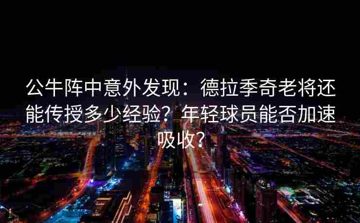 公牛阵中意外发现:德拉季奇老将还能传授多少经验?年轻球员能否加速吸收?