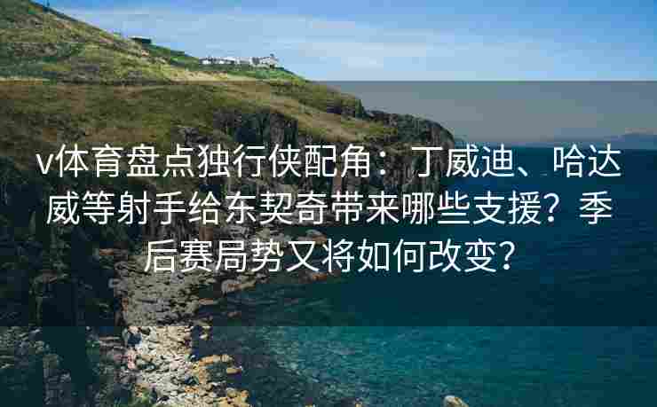 v体育盘点独行侠配角:丁威迪、哈达威等射手给东契奇带来哪些支援?季后赛局势又将如何改变? v体育盘点独行侠配角:丁威迪、哈达威等射手给东契奇带来哪些支援?季后赛局势又将如何改变?