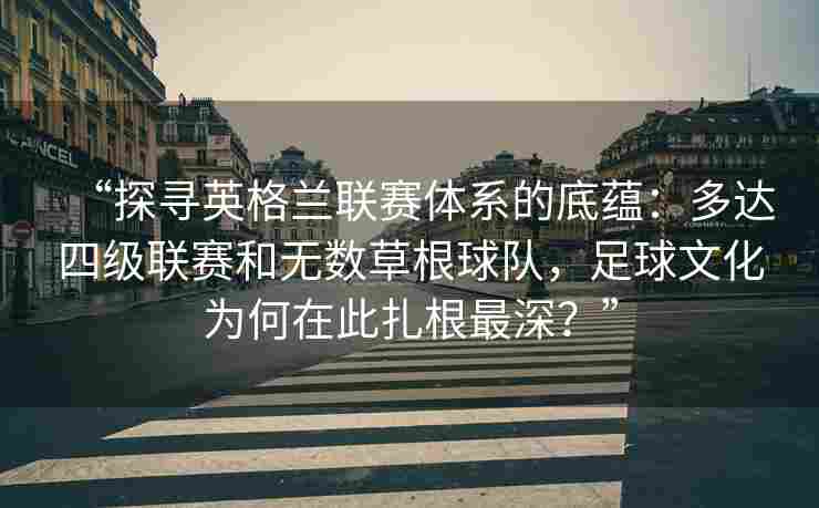 “探寻英格兰联赛体系的底蕴:多达四级联赛和无数草根球队,足球文化为何在此扎根最深?”