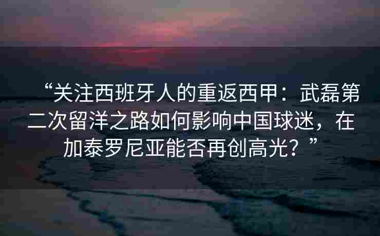 “关注西班牙人的重返西甲:武磊第二次留洋之路如何影响中国球迷,在加泰罗尼亚能否再创高光?”