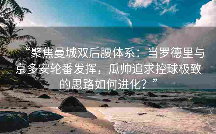 “聚焦曼城双后腰体系:当罗德里与京多安轮番发挥,瓜帅追求控球极致的思路如何进化?”