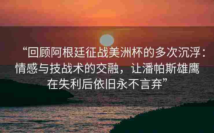 “回顾阿根廷征战美洲杯的多次沉浮:情感与技战术的交融,让潘帕斯雄鹰在失利后依旧永不言弃”