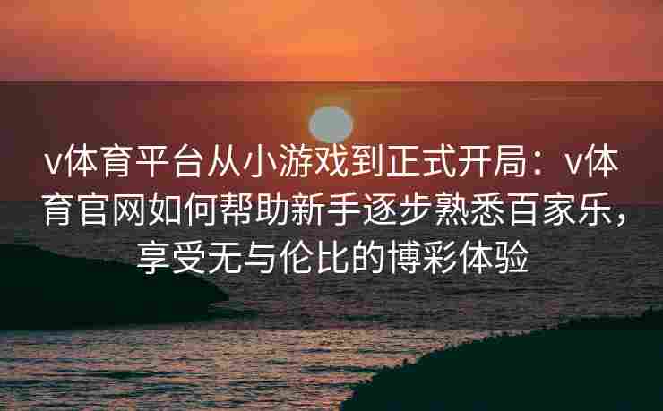 v体育平台从小游戏到正式开局:v体育官网如何帮助新手逐步熟悉百家乐,享受无与伦比的博彩体验 v体育平台从小游戏到正式开局:v体育官网如何帮助新手逐步熟悉百家乐,享受无与伦比的博彩体验