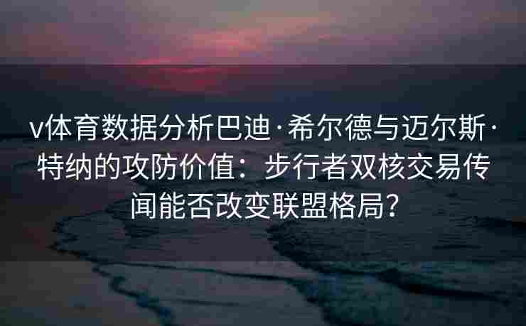 v体育数据分析巴迪·希尔德与迈尔斯·特纳的攻防价值:步行者双核交易传闻能否改变联盟格局?