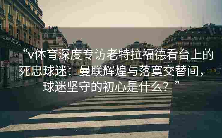 “v体育深度专访老特拉福德看台上的死忠球迷:曼联辉煌与落寞交替间,球迷坚守的初心是什么?”