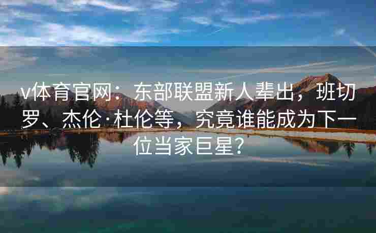 v体育官网:东部联盟新人辈出,班切罗、杰伦·杜伦等,究竟谁能成为下一位当家巨星?