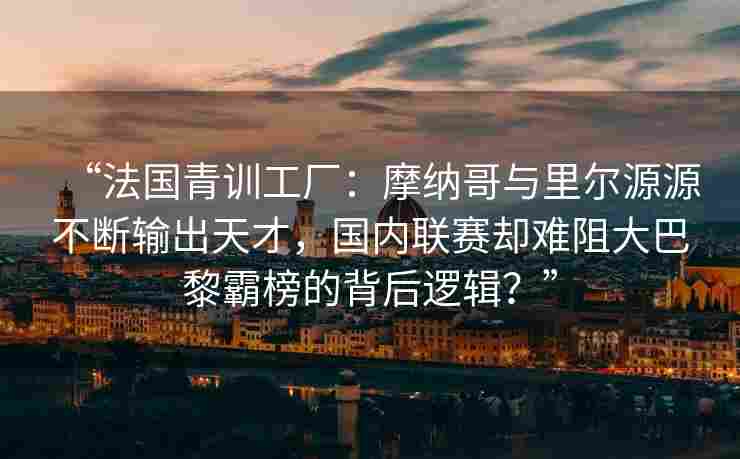 “法国青训工厂:摩纳哥与里尔源源不断输出天才,国内联赛却难阻大巴黎霸榜的背后逻辑?”