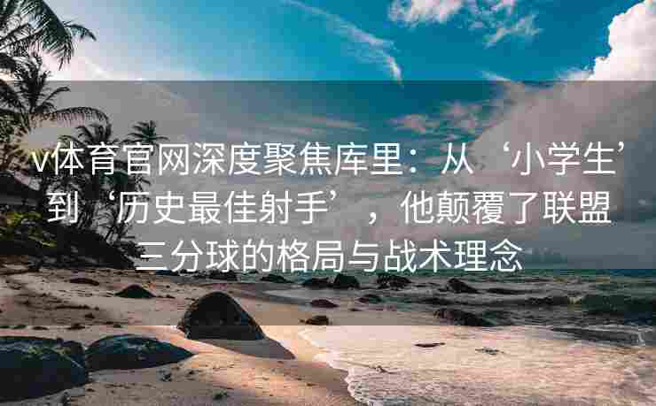 v体育官网深度聚焦库里:从‘小学生’到‘历史最佳射手’,他颠覆了联盟三分球的格局与战术理念
