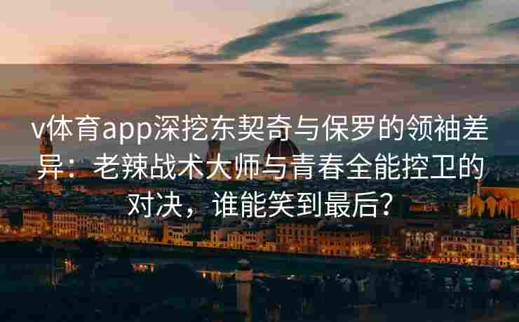v体育app深挖东契奇与保罗的领袖差异:老辣战术大师与青春全能控卫的对决,谁能笑到最后?