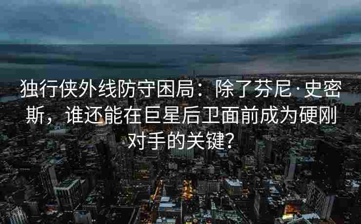 独行侠外线防守困局:除了芬尼·史密斯,谁还能在巨星后卫面前成为硬刚对手的关键?