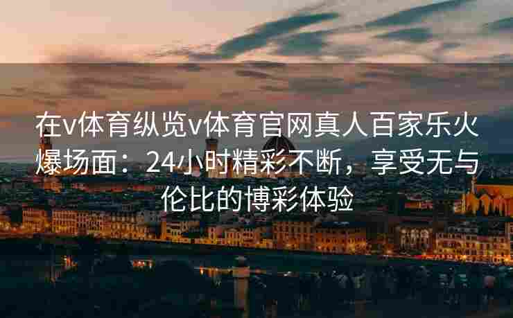在v体育纵览v体育官网真人百家乐火爆场面:24小时精彩不断,享受无与伦比的博彩体验