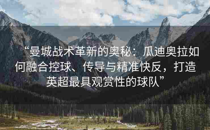“曼城战术革新的奥秘:瓜迪奥拉如何融合控球、传导与精准快反,打造英超最具观赏性的球队”
