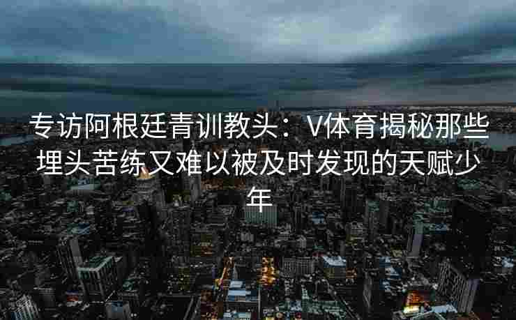 专访阿根廷青训教头:V体育揭秘那些埋头苦练又难以被及时发现的天赋少年