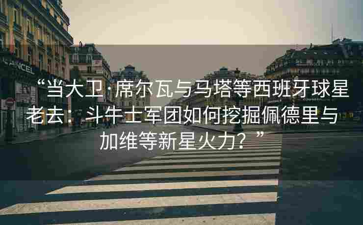 “当大卫·席尔瓦与马塔等西班牙球星老去:斗牛士军团如何挖掘佩德里与加维等新星火力?”