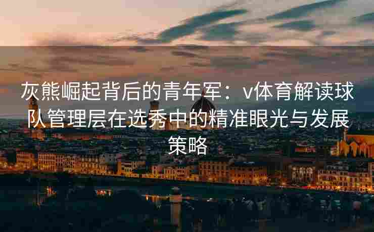 灰熊崛起背后的青年军:v体育解读球队管理层在选秀中的精准眼光与发展策略