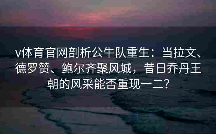 v体育官网剖析公牛队重生:当拉文、德罗赞、鲍尔齐聚风城,昔日乔丹王朝的风采能否重现一二?