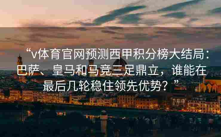 “v体育官网预测西甲积分榜大结局:巴萨、皇马和马竞三足鼎立,谁能在最后几轮稳住领先优势?”