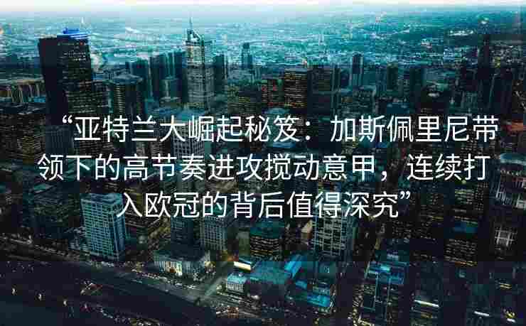 “亚特兰大崛起秘笈:加斯佩里尼带领下的高节奏进攻搅动意甲,连续打入欧冠的背后值得深究” “亚特兰大崛起秘笈:加斯佩里尼带领下的高节奏进攻搅动意甲,连续打入欧冠的背后值得深究”