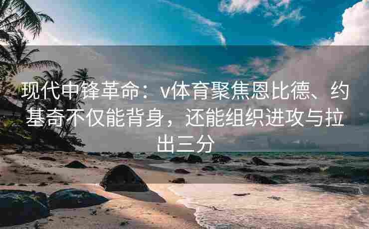 现代中锋革命:v体育聚焦恩比德、约基奇不仅能背身,还能组织进攻与拉出三分