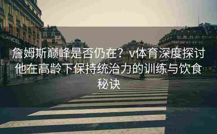 詹姆斯巅峰是否仍在?v体育深度探讨他在高龄下保持统治力的训练与饮食秘诀