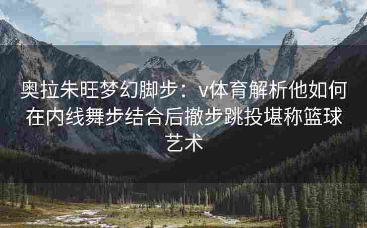 奥拉朱旺梦幻脚步:v体育解析他如何在内线舞步结合后撤步跳投堪称篮球艺术