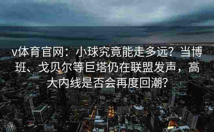 v体育官网:小球究竟能走多远?当博班、戈贝尔等巨塔仍在联盟发声,高大内线是否会再度回潮?