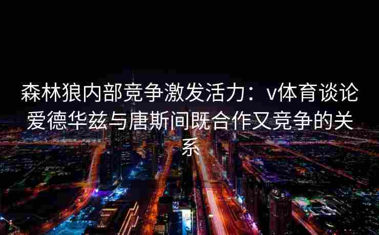 森林狼内部竞争激发活力:v体育谈论爱德华兹与唐斯间既合作又竞争的关系