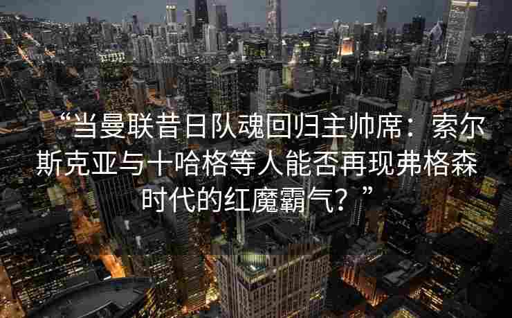 “当曼联昔日队魂回归主帅席:索尔斯克亚与十哈格等人能否再现弗格森时代的红魔霸气?”