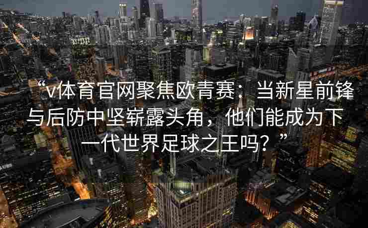 “v体育官网聚焦欧青赛：当新星前锋与后防中坚崭露头角，他们能成为下一代世界足球之王吗？”