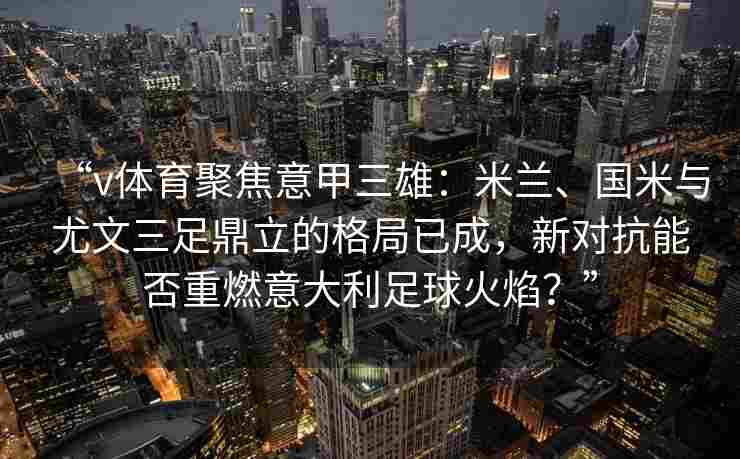 “v体育聚焦意甲三雄:米兰、国米与尤文三足鼎立的格局已成,新对抗能否重燃意大利足球火焰?”