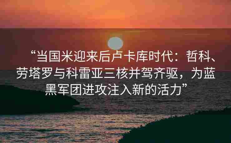 “当国米迎来后卢卡库时代:哲科、劳塔罗与科雷亚三核并驾齐驱,为蓝黑军团进攻注入新的活力”