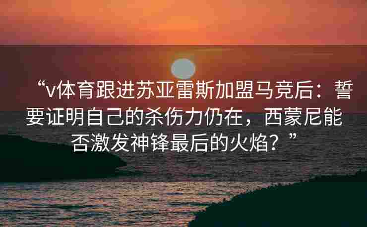 “v体育跟进苏亚雷斯加盟马竞后:誓要证明自己的杀伤力仍在,西蒙尼能否激发神锋最后的火焰?” “v体育跟进苏亚雷斯加盟马竞后:誓要证明自己的杀伤力仍在,西蒙尼能否激发神锋最后的火焰?”