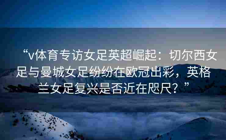 “v体育专访女足英超崛起:切尔西女足与曼城女足纷纷在欧冠出彩,英格兰女足复兴是否近在咫尺?”