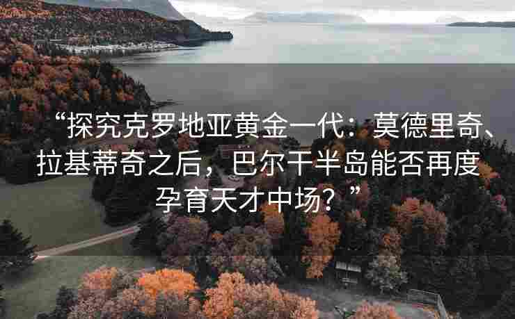 “探究克罗地亚黄金一代:莫德里奇、拉基蒂奇之后,巴尔干半岛能否再度孕育天才中场?”